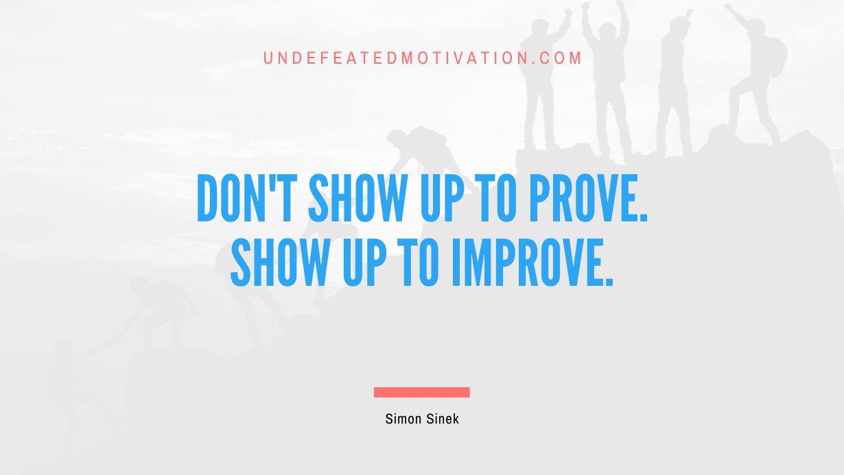 “Don’t show up to prove. Show up to improve.” -Simon Sinek