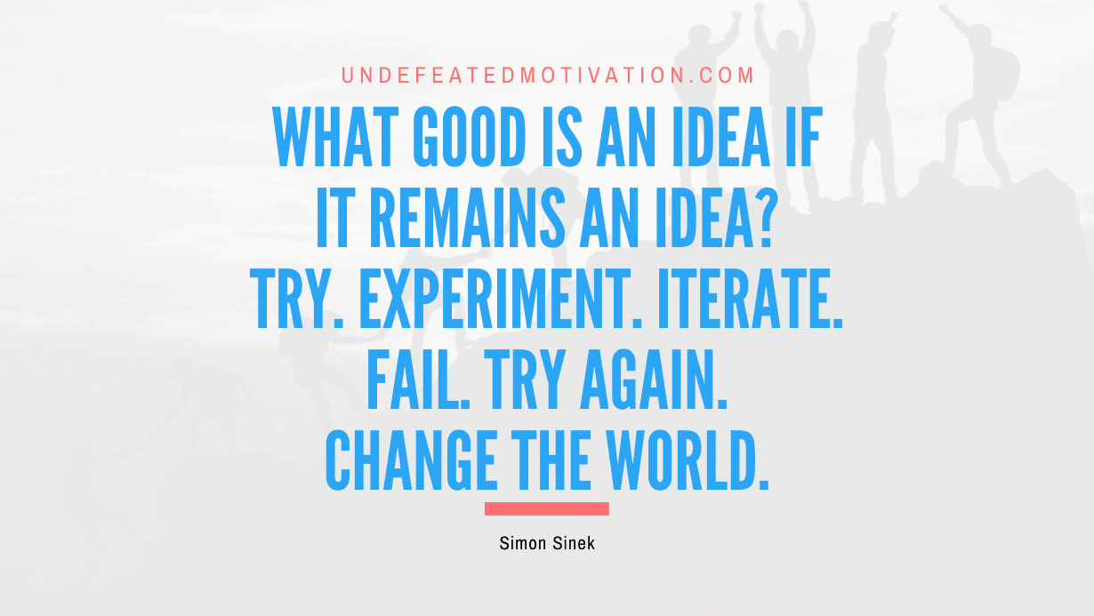 "What good is an idea if it remains an idea? Try. Experiment. Iterate. Fail. Try again. Change the world." -Simon Sinek -Undefeated Motivation