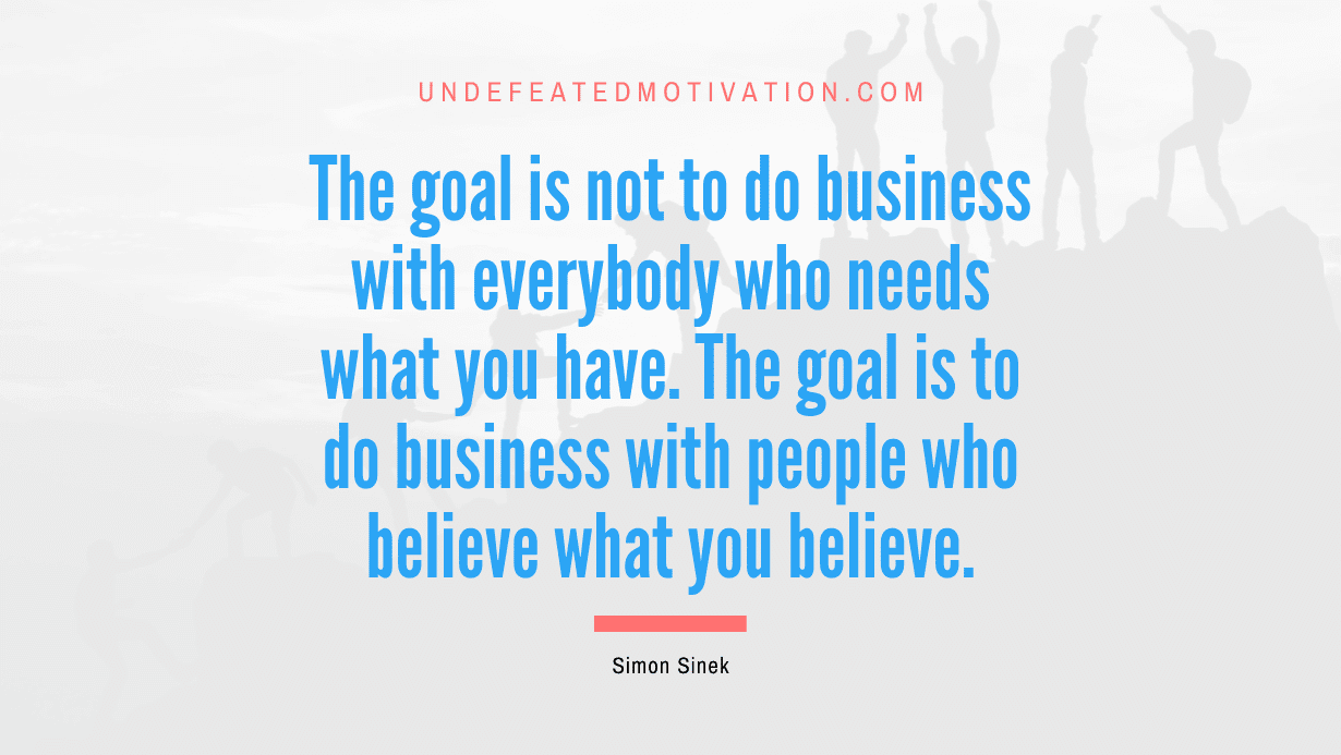 "The goal is not to do business with everybody who needs what you have. The goal is to do business with people who believe what you believe." -Simon Sinek -Undefeated Motivation