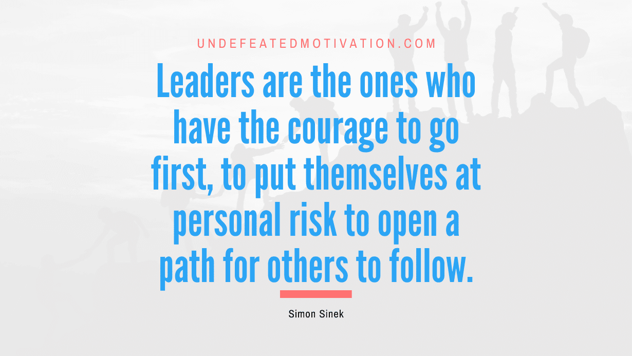 "Leaders are the ones who have the courage to go first, to put themselves at personal risk to open a path for others to follow." -Simon Sinek -Undefeated Motivation
