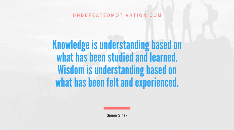 "Knowledge is understanding based on what has been studied and learned. Wisdom is understanding based on what has been felt and experienced." -Simon Sinek -Undefeated Motivation
