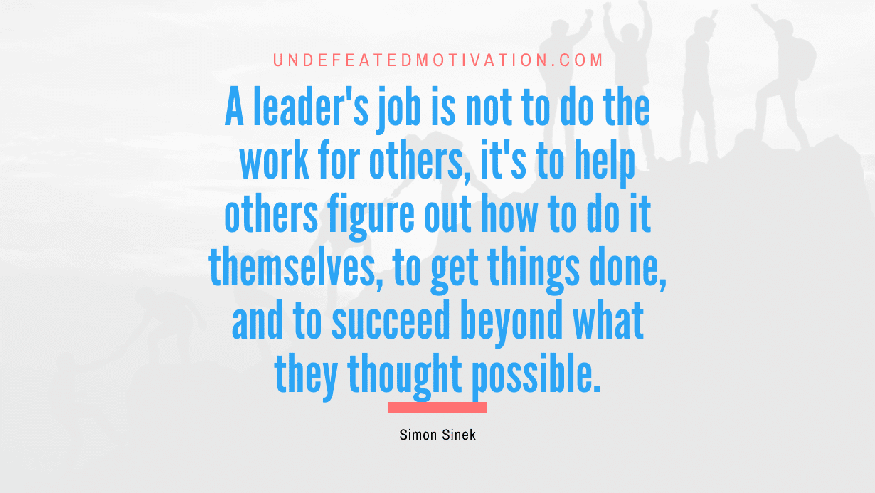 "A leader's job is not to do the work for others, it's to help others figure out how to do it themselves, to get things done, and to succeed beyond what they thought possible." -Simon Sinek -Undefeated Motivation