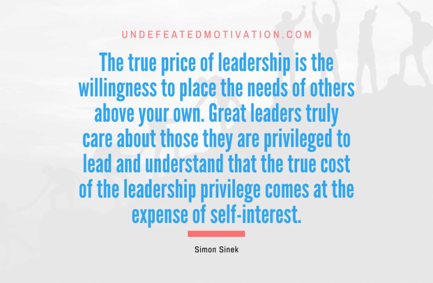 “The true price of leadership is the willingness to place the needs of others above your own. Great leaders truly care about those they are privileged to lead and understand that the true cost of the leadership privilege comes at the expense of self-interest.” -Simon Sinek