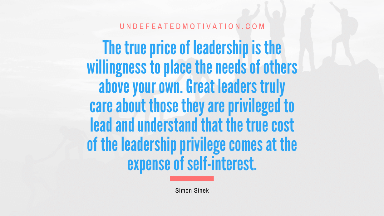 “The true price of leadership is the willingness to place the needs of others above your own. Great leaders truly care about those they are privileged to lead and understand that the true cost of the leadership privilege comes at the expense of self-interest.” -Simon Sinek