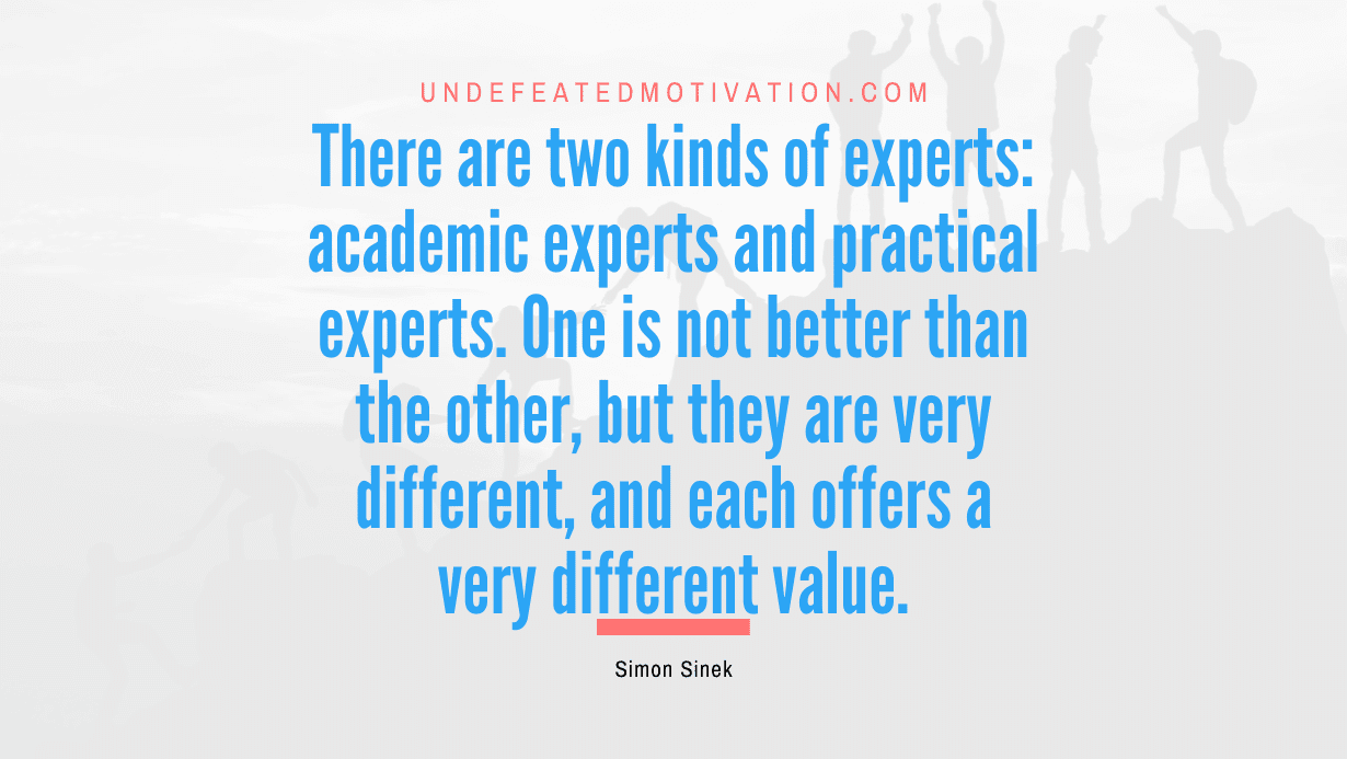 "There are two kinds of experts: academic experts and practical experts. One is not better than the other, but they are very different, and each offers a very different value." -Simon Sinek -Undefeated Motivation