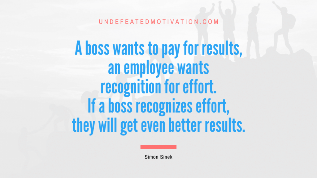 "A boss wants to pay for results, an employee wants recognition for effort. If a boss recognizes effort, they will get even better results." -Simon Sinek -Undefeated Motivation