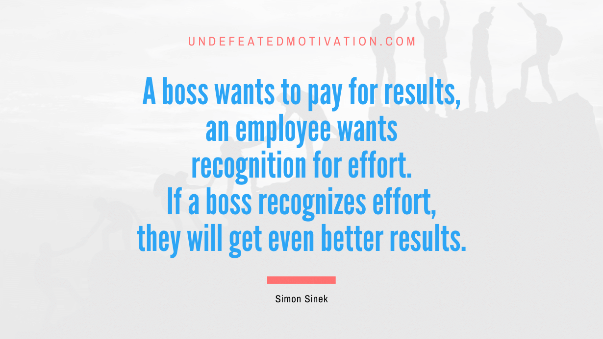 "A boss wants to pay for results, an employee wants recognition for effort. If a boss recognizes effort, they will get even better results." -Simon Sinek -Undefeated Motivation