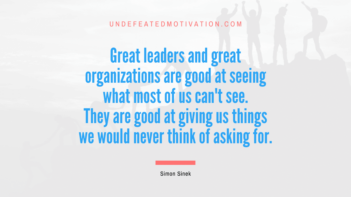 "Great leaders and great organizations are good at seeing what most of us can't see. They are good at giving us things we would never think of asking for." -Simon Sinek -Undefeated Motivation