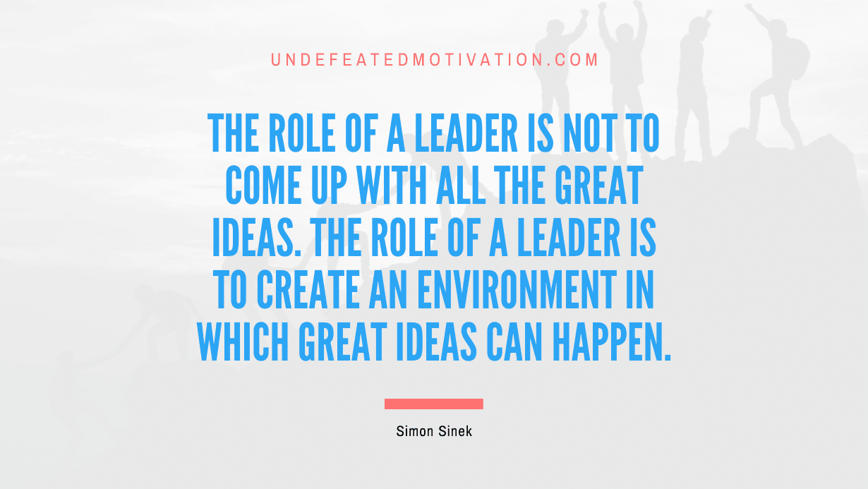 "The role of a leader is not to come up with all the great ideas. The role of a leader is to create an environment in which great ideas can happen." -Simon Sinek -Undefeated Motivation