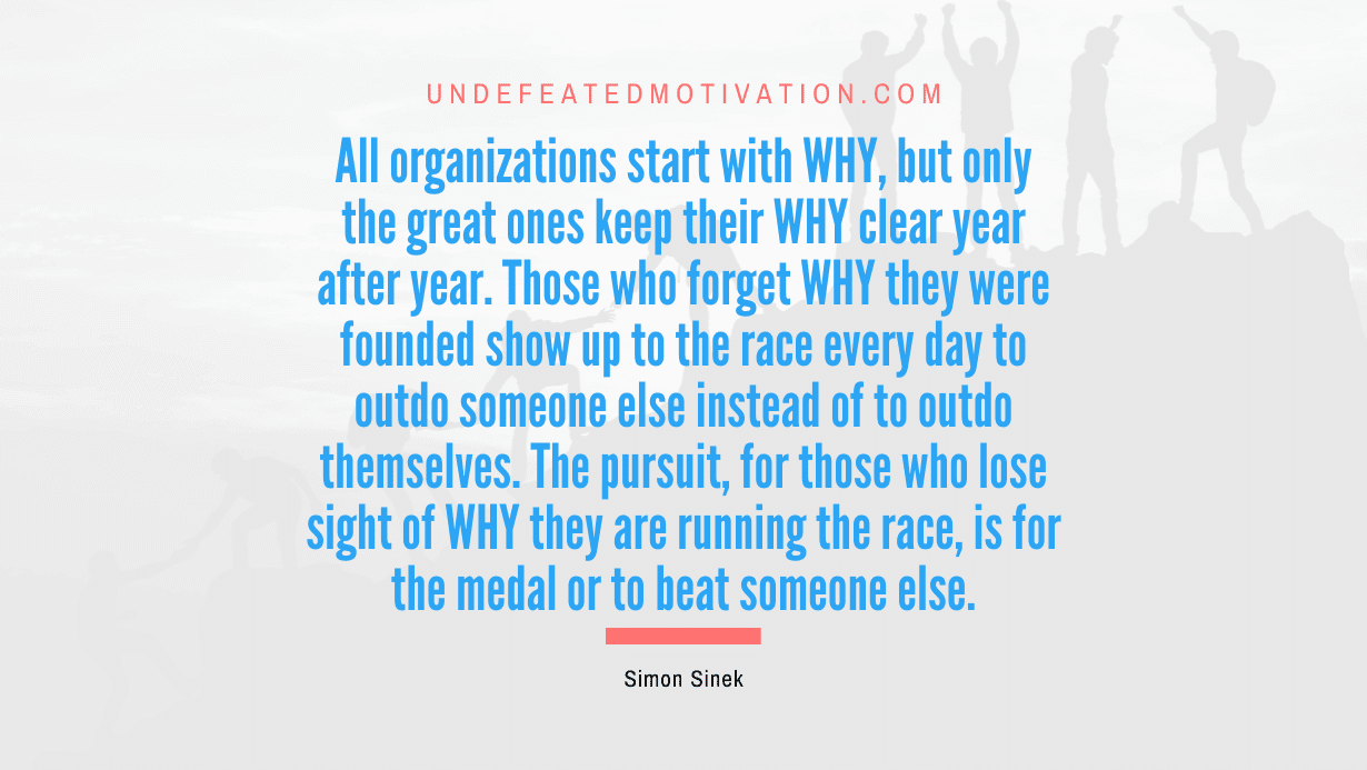 "All organizations start with WHY, but only the great ones keep their WHY clear year after year. Those who forget WHY they were founded show up to the race every day to outdo someone else instead of to outdo themselves. The pursuit, for those who lose sight of WHY they are running the race, is for the medal or to beat someone else." -Simon Sinek -Undefeated Motivation