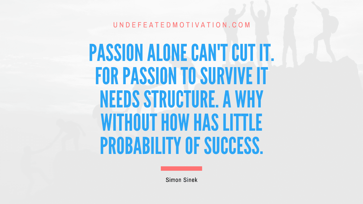 "Passion alone can't cut it. For passion to survive it needs structure. A why without how has little probability of success." -Simon Sinek -Undefeated Motivation