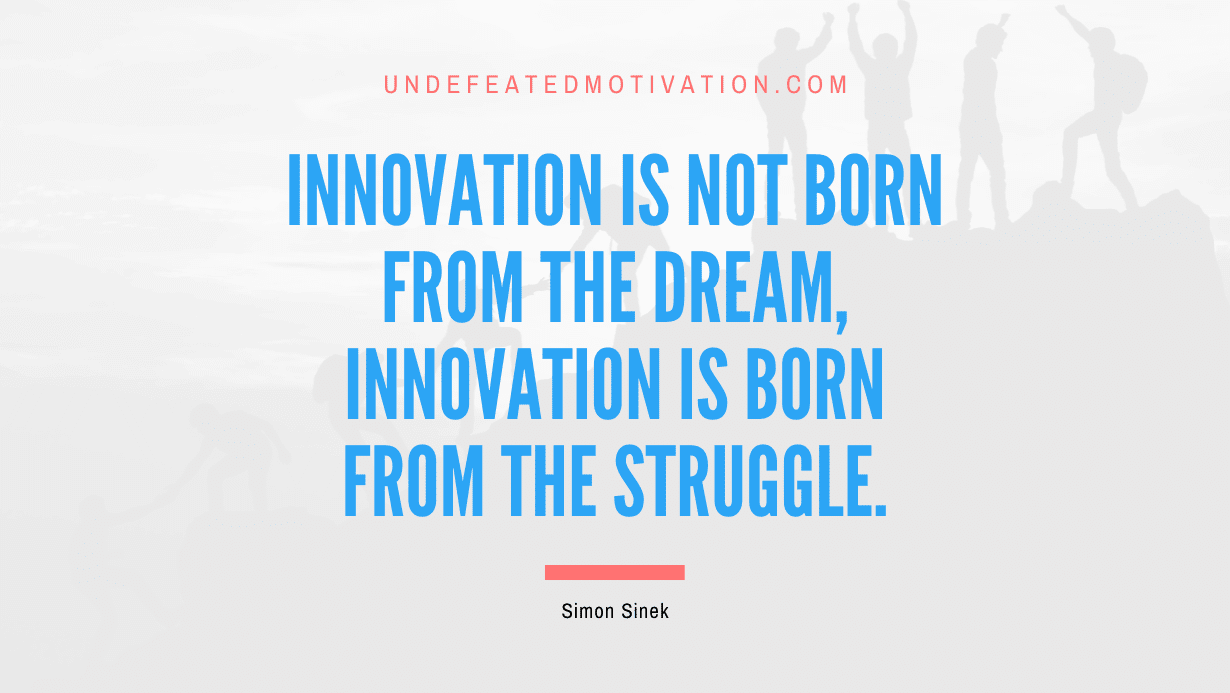 "Innovation is not born from the dream, innovation is born from the struggle." -Simon Sinek -Undefeated Motivation