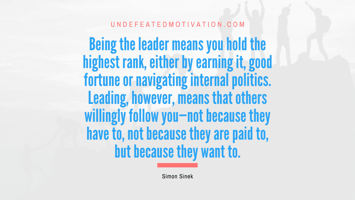 "Being the leader means you hold the highest rank, either by earning it, good fortune or navigating internal politics. Leading, however, means that others willingly follow you—not because they have to, not because they are paid to, but because they want to." -Simon Sinek -Undefeated Motivation