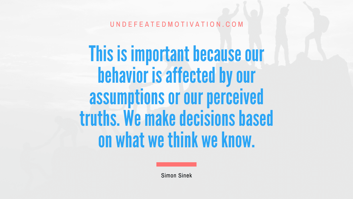 "This is important because our behavior is affected by our assumptions or our perceived truths. We make decisions based on what we think we know." -Simon Sinek -Undefeated Motivation