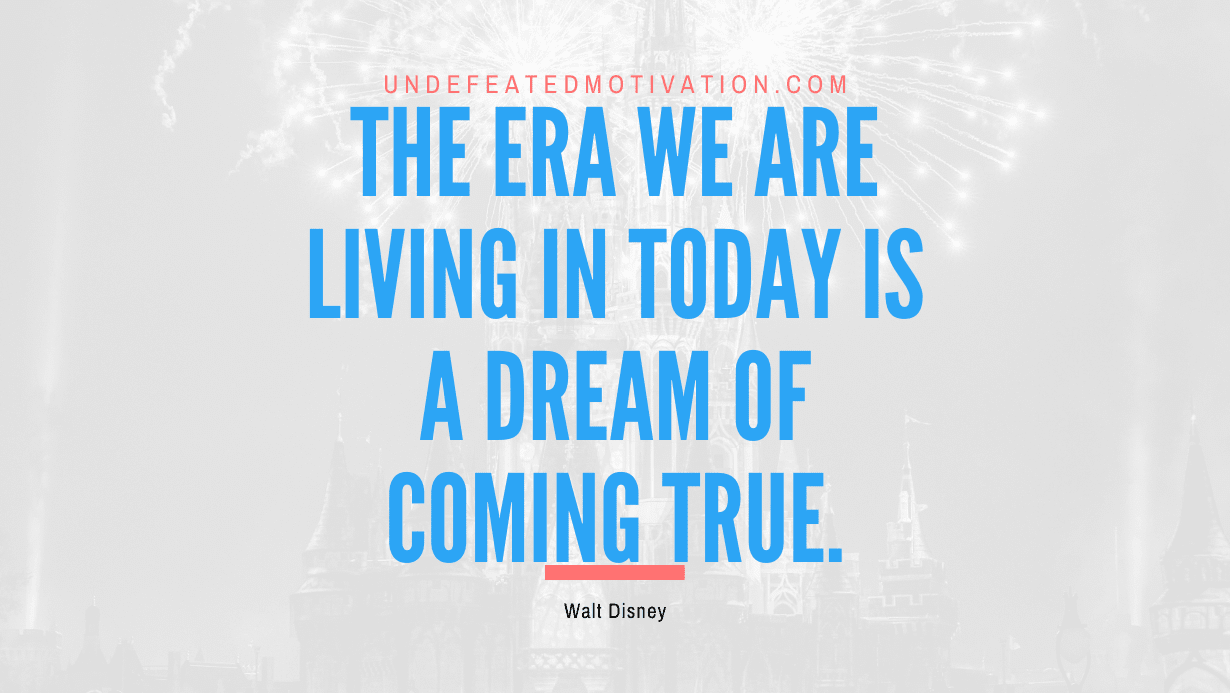 “The era we are living in today is a dream of coming true.” -Walt Disney