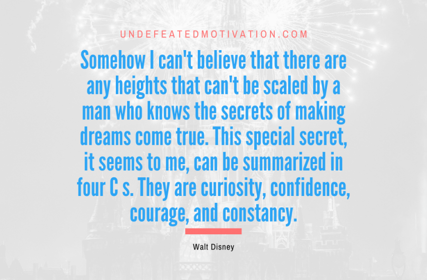 “Somehow I can’t believe that there are any heights that can’t be scaled by a man who knows the secrets of making dreams come true. This special secret, it seems to me, can be summarized in four C s. They are curiosity, confidence, courage, and constancy.” -Walt Disney
