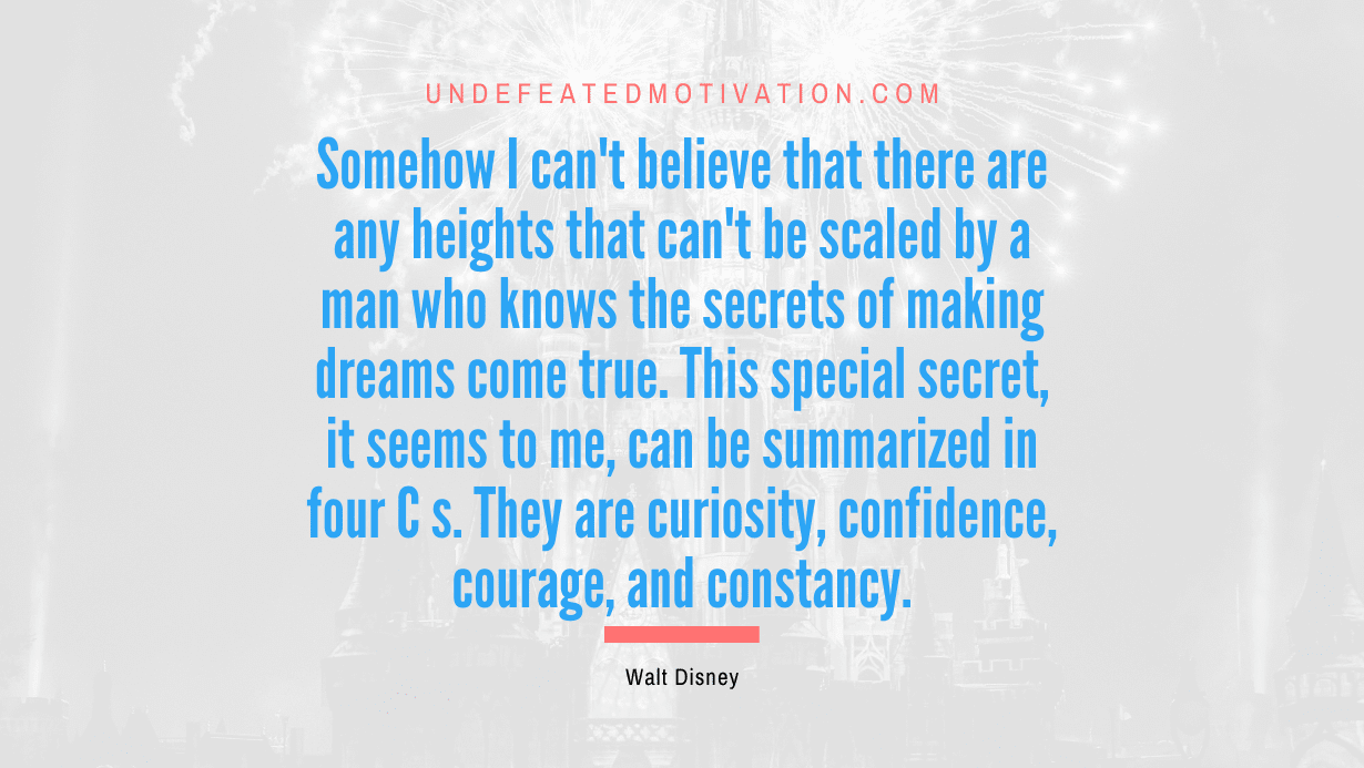 “Somehow I can’t believe that there are any heights that can’t be scaled by a man who knows the secrets of making dreams come true. This special secret, it seems to me, can be summarized in four C s. They are curiosity, confidence, courage, and constancy.” -Walt Disney