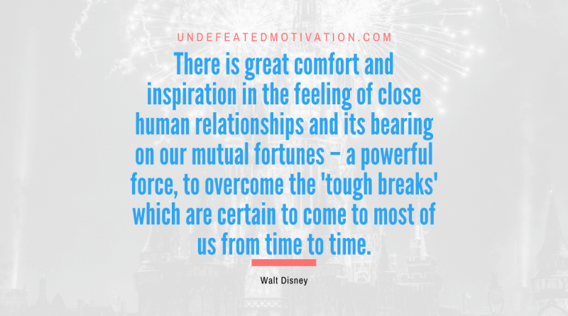 "There is great comfort and inspiration in the feeling of close human relationships and its bearing on our mutual fortunes – a powerful force, to overcome the 'tough breaks' which are certain to come to most of us from time to time." -Walt Disney -Undefeated Motivation