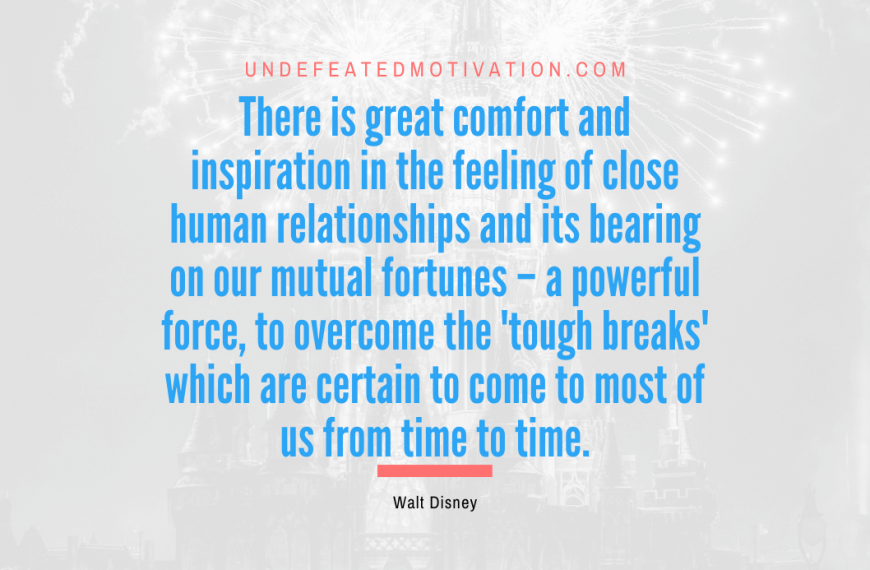 “There is great comfort and inspiration in the feeling of close human relationships and its bearing on our mutual fortunes – a powerful force, to overcome the ‘tough breaks’ which are certain to come to most of us from time to time.” -Walt Disney