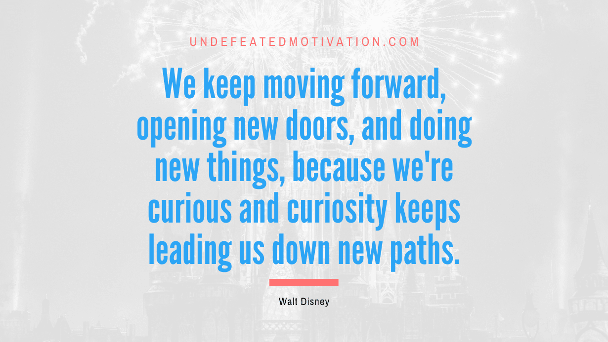 “We keep moving forward, opening new doors, and doing new things, because we’re curious and curiosity keeps leading us down new paths.” -Walt Disney