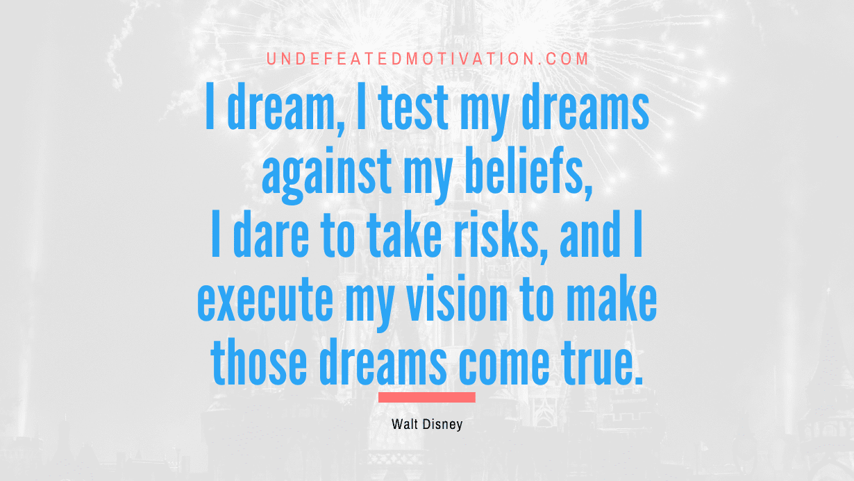 “I dream, I test my dreams against my beliefs, I dare to take risks, and I execute my vision to make those dreams come true.” -Walt Disney
