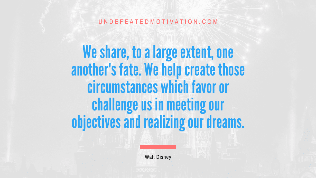 “We share, to a large extent, one another’s fate. We help create those circumstances which favor or challenge us in meeting our objectives and realizing our dreams.” -Walt Disney