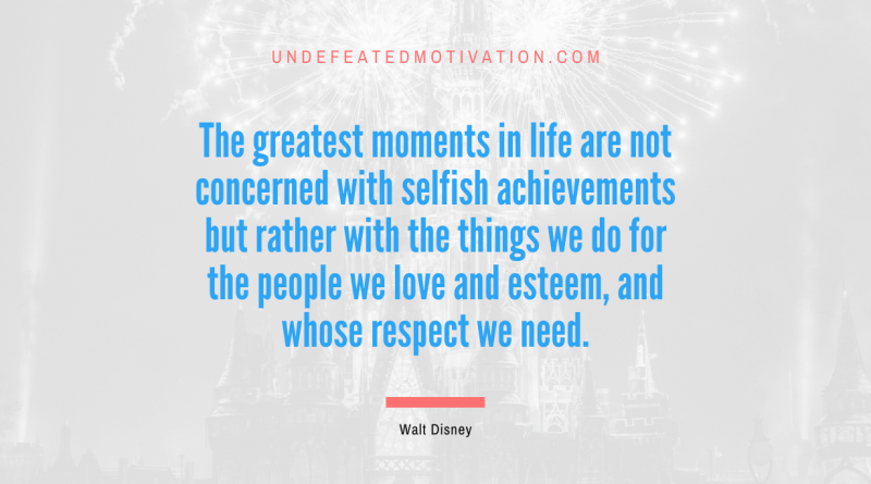 "The greatest moments in life are not concerned with selfish achievements but rather with the things we do for the people we love and esteem, and whose respect we need." -Walt Disney -Undefeated Motivation