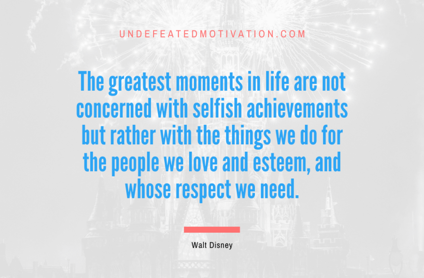 “The greatest moments in life are not concerned with selfish achievements but rather with the things we do for the people we love and esteem, and whose respect we need.” -Walt Disney