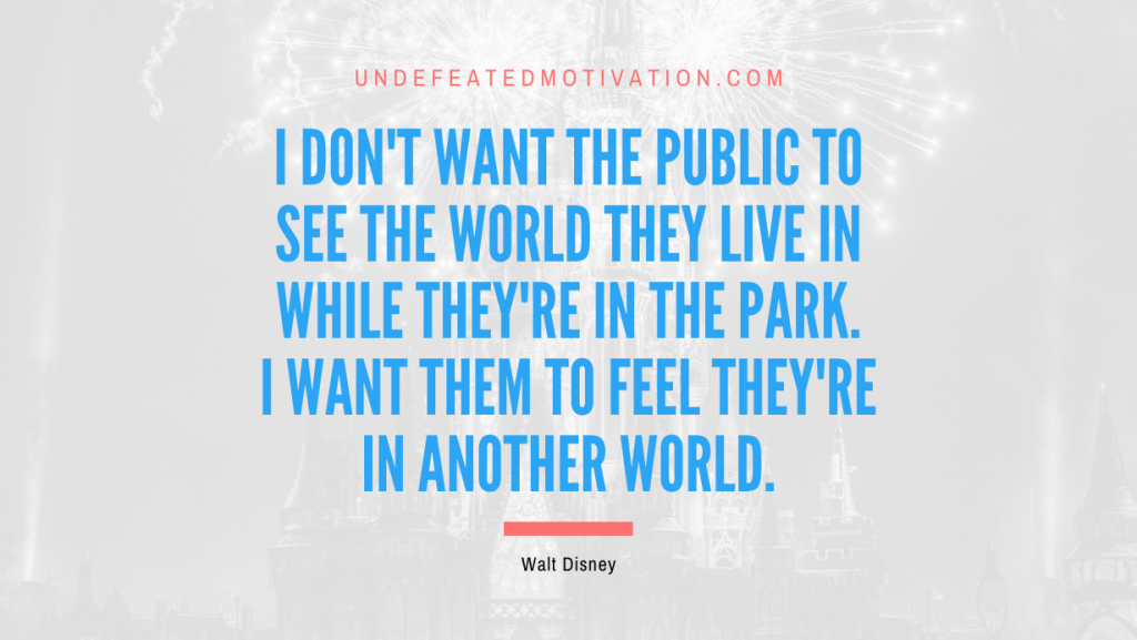 "I don't want the public to see the world they live in while they're in the Park. I want them to feel they're in another world." -Walt Disney -Undefeated Motivation