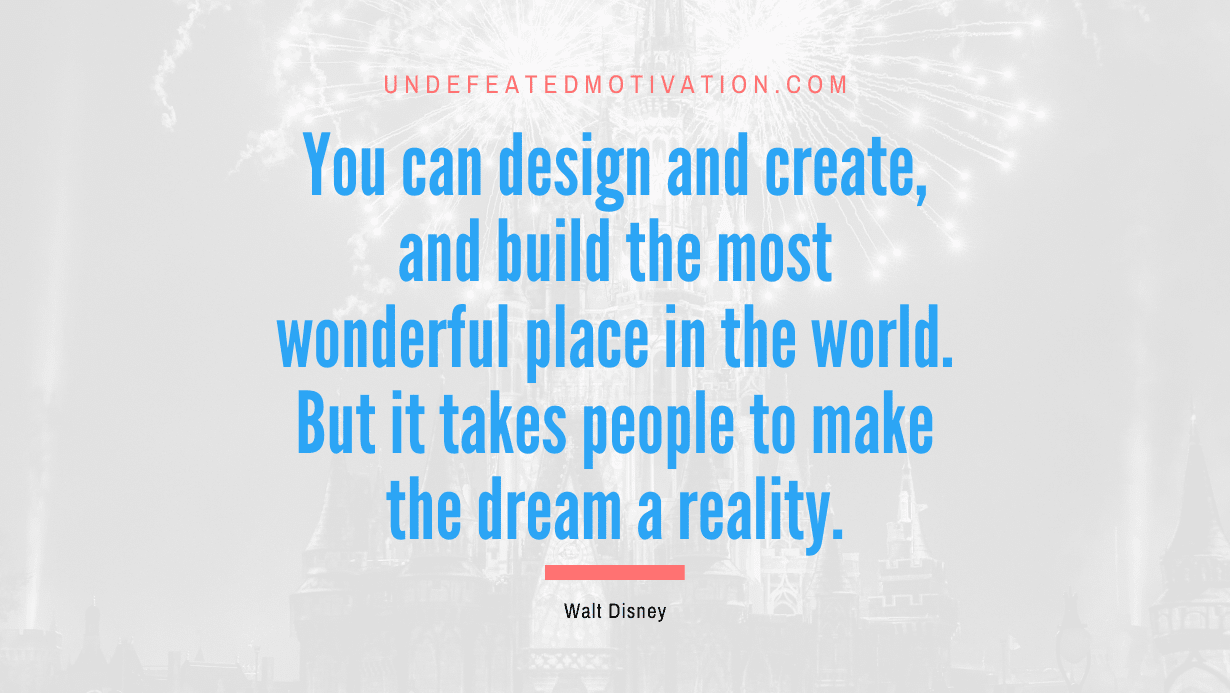 “You can design and create, and build the most wonderful place in the world. But it takes people to make the dream a reality.” -Walt Disney