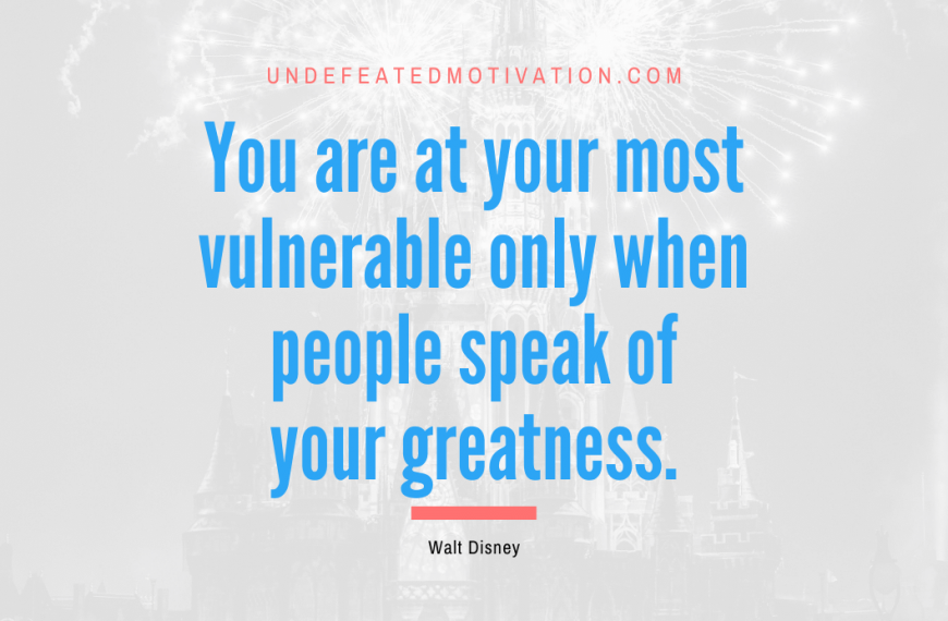 “You are at your most vulnerable only when people speak of your greatness.” -Walt Disney