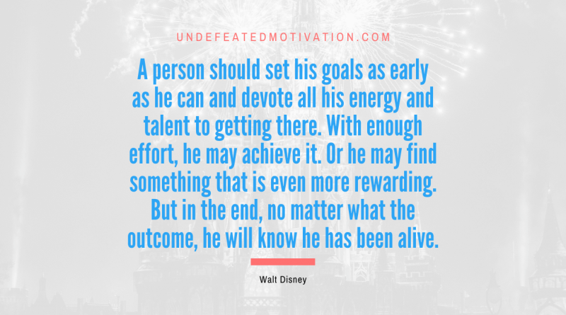 "A person should set his goals as early as he can and devote all his energy and talent to getting there. With enough effort, he may achieve it. Or he may find something that is even more rewarding. But in the end, no matter what the outcome, he will know he has been alive." -Walt Disney -Undefeated Motivation