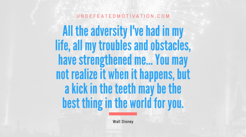 "All the adversity I've had in my life, all my troubles and obstacles, have strengthened me… You may not realize it when it happens, but a kick in the teeth may be the best thing in the world for you." -Walt Disney -Undefeated Motivation