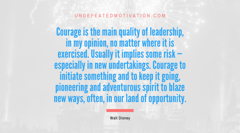 "Courage is the main quality of leadership, in my opinion, no matter where it is exercised. Usually it implies some risk — especially in new undertakings. Courage to initiate something and to keep it going, pioneering and adventurous spirit to blaze new ways, often, in our land of opportunity." -Walt Disney -Undefeated Motivation