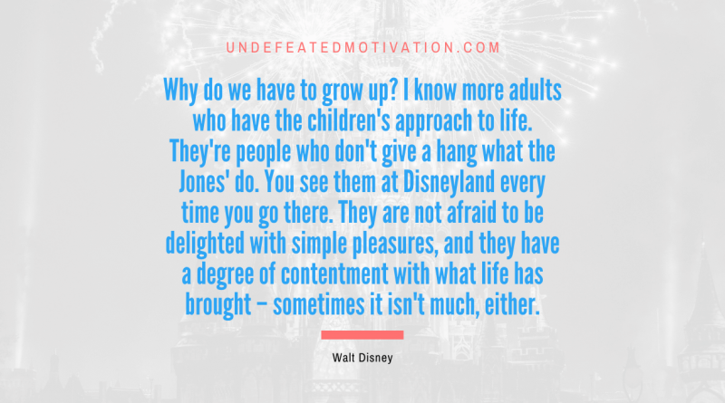 "Why do we have to grow up? I know more adults who have the children's approach to life. They're people who don't give a hang what the Jones' do. You see them at Disneyland every time you go there. They are not afraid to be delighted with simple pleasures, and they have a degree of contentment with what life has brought – sometimes it isn't much, either." -Walt Disney -Undefeated Motivation