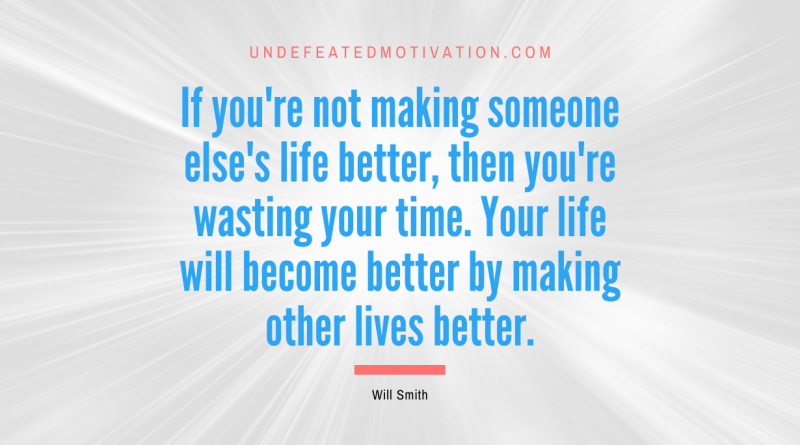 "If you're not making someone else's life better, then you're wasting your time. Your life will become better by making other lives better." -Will Smith -Undefeated Motivation