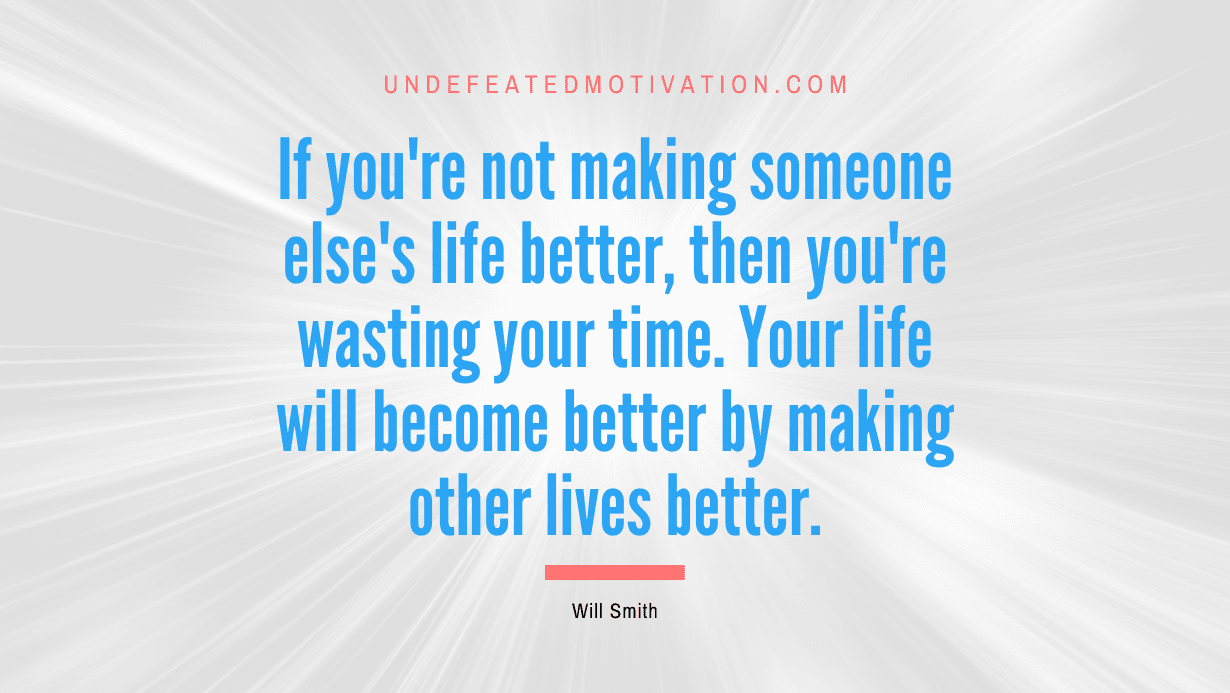 “If you’re not making someone else’s life better, then you’re wasting your time. Your life will become better by making other lives better.” -Will Smith
