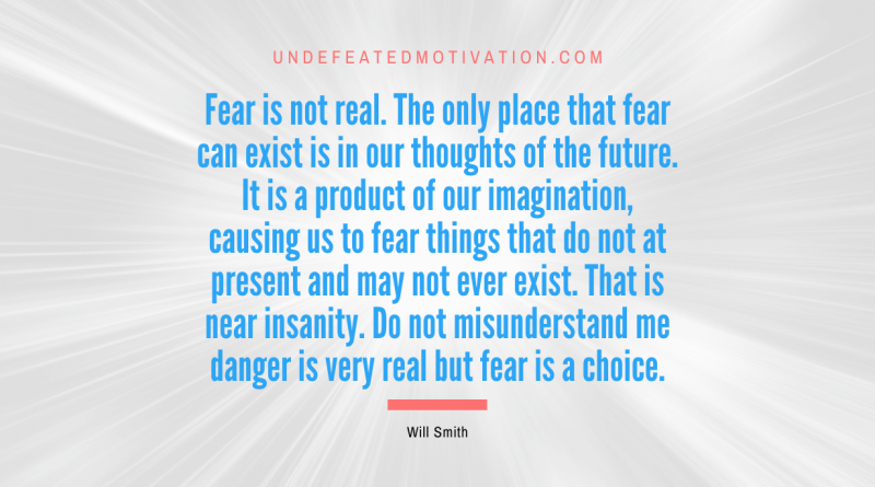 "Fear is not real. The only place that fear can exist is in our thoughts of the future. It is a product of our imagination, causing us to fear things that do not at present and may not ever exist. That is near insanity. Do not misunderstand me danger is very real but fear is a choice." -Will Smith -Undefeated Motivation
