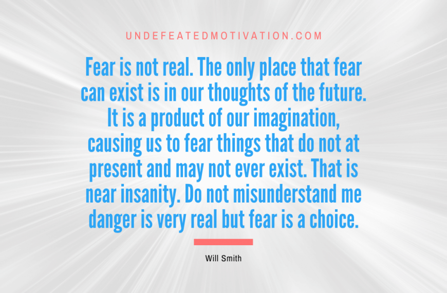 “Fear is not real. The only place that fear can exist is in our thoughts of the future. It is a product of our imagination, causing us to fear things that do not at present and may not ever exist. That is near insanity. Do not misunderstand me danger is very real but fear is a choice.” -Will Smith