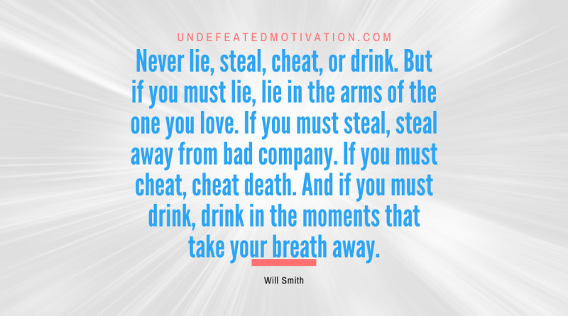 "Never lie, steal, cheat, or drink. But if you must lie, lie in the arms of the one you love. If you must steal, steal away from bad company. If you must cheat, cheat death. And if you must drink, drink in the moments that take your breath away." -Will Smith -Undefeated Motivation
