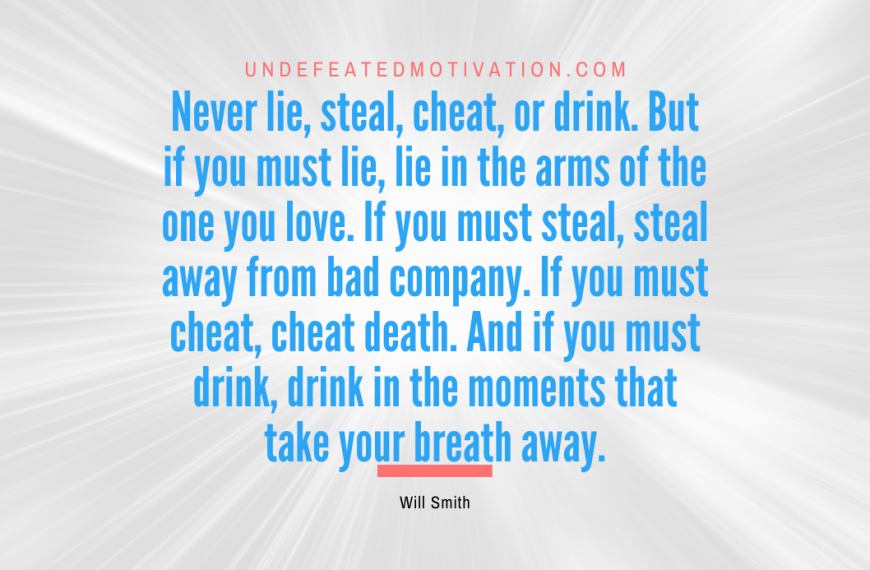 “Never lie, steal, cheat, or drink. But if you must lie, lie in the arms of the one you love. If you must steal, steal away from bad company. If you must cheat, cheat death. And if you must drink, drink in the moments that take your breath away.” -Will Smith