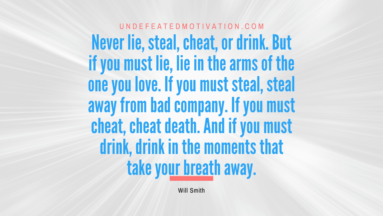 “Never lie, steal, cheat, or drink. But if you must lie, lie in the arms of the one you love. If you must steal, steal away from bad company. If you must cheat, cheat death. And if you must drink, drink in the moments that take your breath away.” -Will Smith