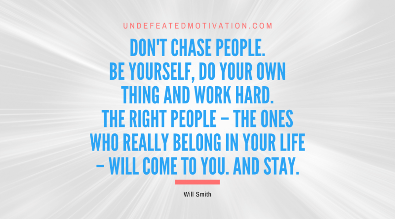 "Don't chase people. Be yourself, do your own thing and work hard. The right people – the ones who really belong in your life – will come to you. And stay." -Will Smith -Undefeated Motivation