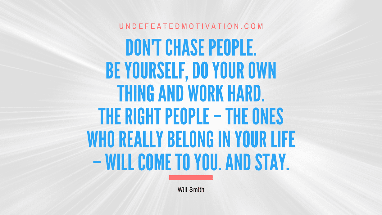 “Don’t chase people. Be yourself, do your own thing and work hard. The right people – the ones who really belong in your life – will come to you. And stay.” -Will Smith