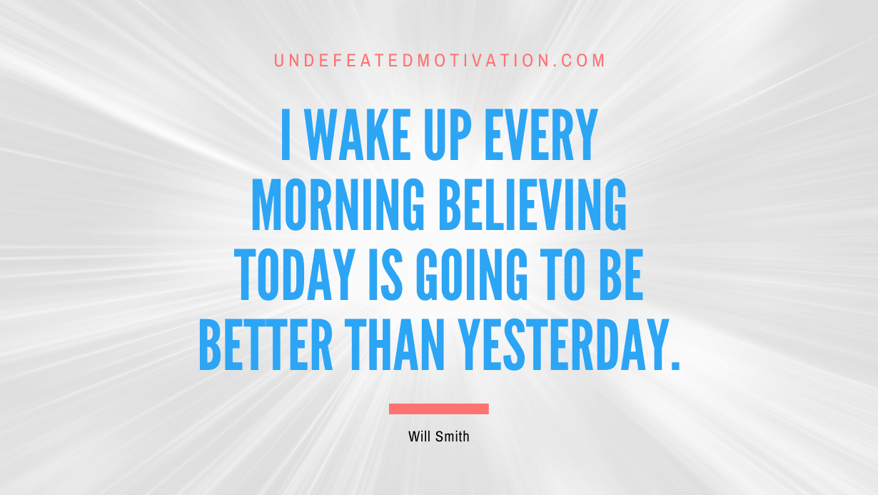 “I wake up every morning believing today is going to be better than yesterday.” -Will Smith