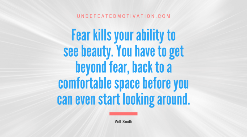 "Fear kills your ability to see beauty. You have to get beyond fear, back to a comfortable space before you can even start looking around." -Will Smith -Undefeated Motivation