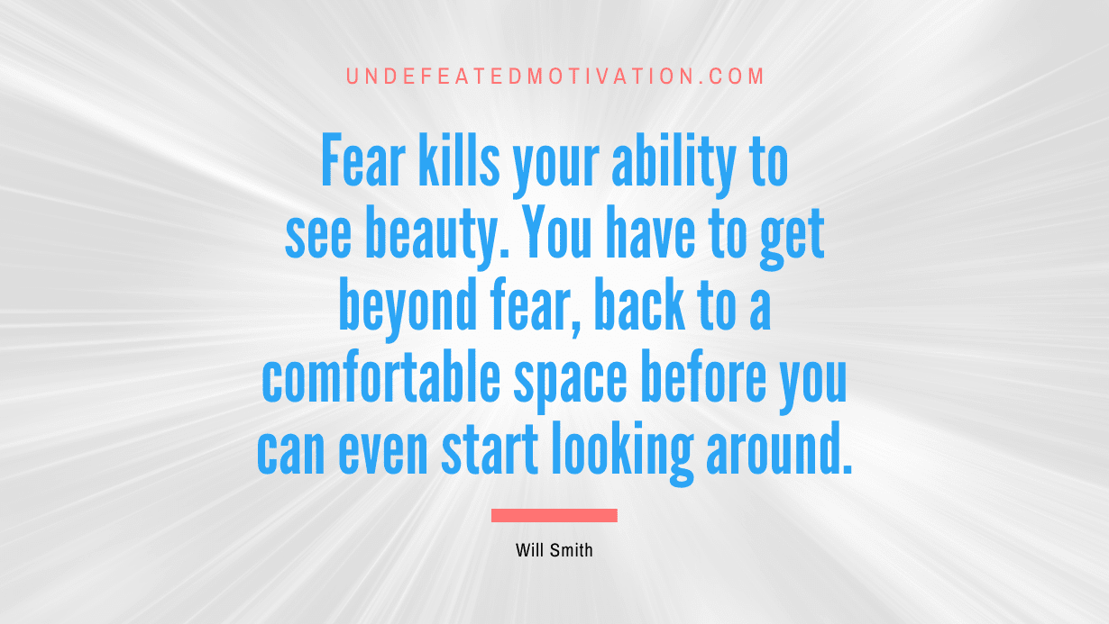 “Fear kills your ability to see beauty. You have to get beyond fear, back to a comfortable space before you can even start looking around.” -Will Smith