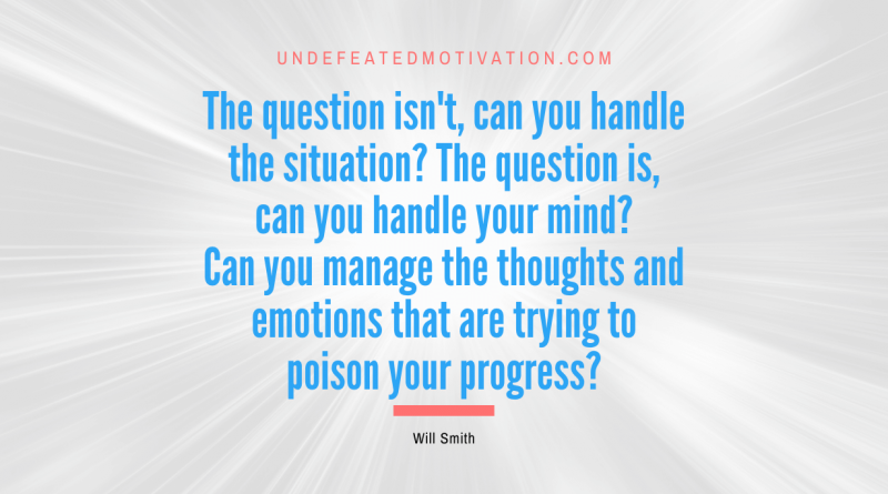 "The question isn't, can you handle the situation? The question is, can you handle your mind? Can you manage the thoughts and emotions that are trying to poison your progress?" -Will Smith -Undefeated Motivation