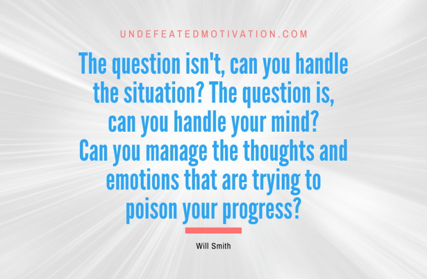 “The question isn’t, can you handle the situation? The question is, can you handle your mind? Can you manage the thoughts and emotions that are trying to poison your progress?” -Will Smith