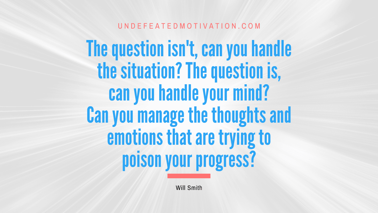 “The question isn’t, can you handle the situation? The question is, can you handle your mind? Can you manage the thoughts and emotions that are trying to poison your progress?” -Will Smith